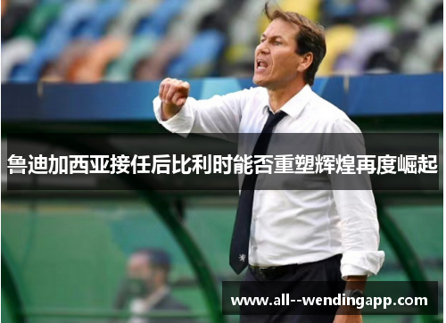 鲁迪加西亚接任后比利时能否重塑辉煌再度崛起