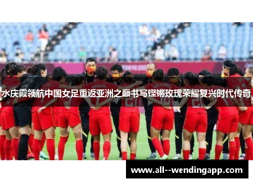 水庆霞领航中国女足重返亚洲之巅书写铿锵玫瑰荣耀复兴时代传奇