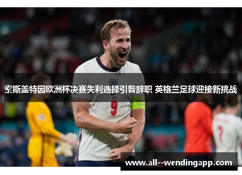 索斯盖特因欧洲杯决赛失利选择引咎辞职 英格兰足球迎接新挑战
