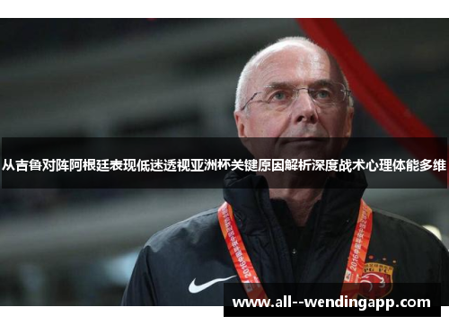 从吉鲁对阵阿根廷表现低迷透视亚洲杯关键原因解析深度战术心理体能多维
